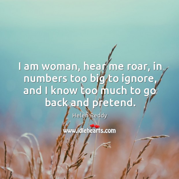 I am woman, hear me roar, in numbers too big to ignore, and I know too much to go back and pretend. Helen Reddy Picture Quote