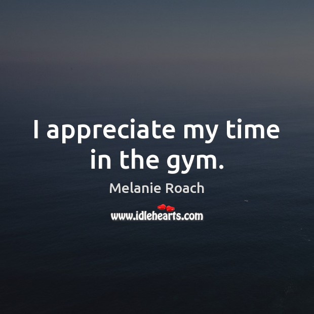 I appreciate my time in the gym. Melanie Roach Picture Quote