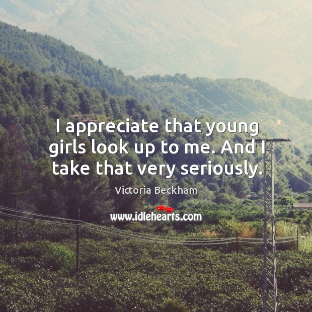 I appreciate that young girls look up to me. And I take that very seriously. Victoria Beckham Picture Quote