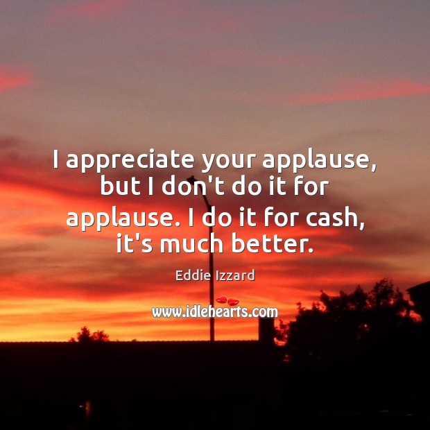 I appreciate your applause, but I don’t do it for applause. I Eddie Izzard Picture Quote