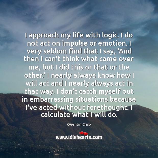 I approach my life with logic. I do not act on impulse Quentin Crisp Picture Quote