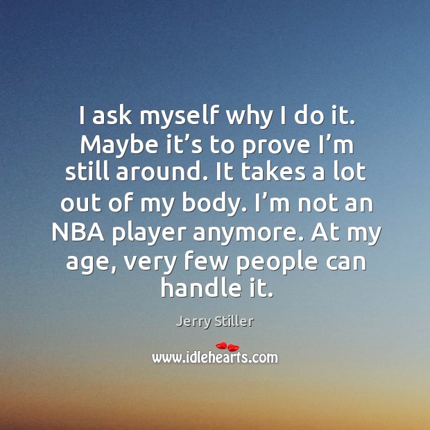 I ask myself why I do it. Maybe it’s to prove I’m still around. It takes a lot out of my body. Image
