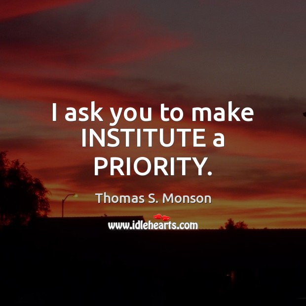 I ask you to make INSTITUTE a PRIORITY. Thomas S. Monson Picture Quote