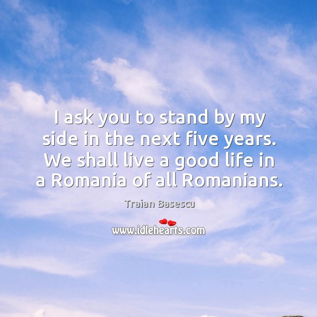 I ask you to stand by my side in the next five years. We shall live a good life in a romania of all romanians. Traian Basescu Picture Quote