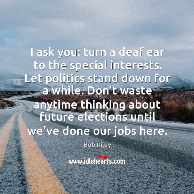 I ask you: turn a deaf ear to the special interests. Let politics stand down for a while. Image