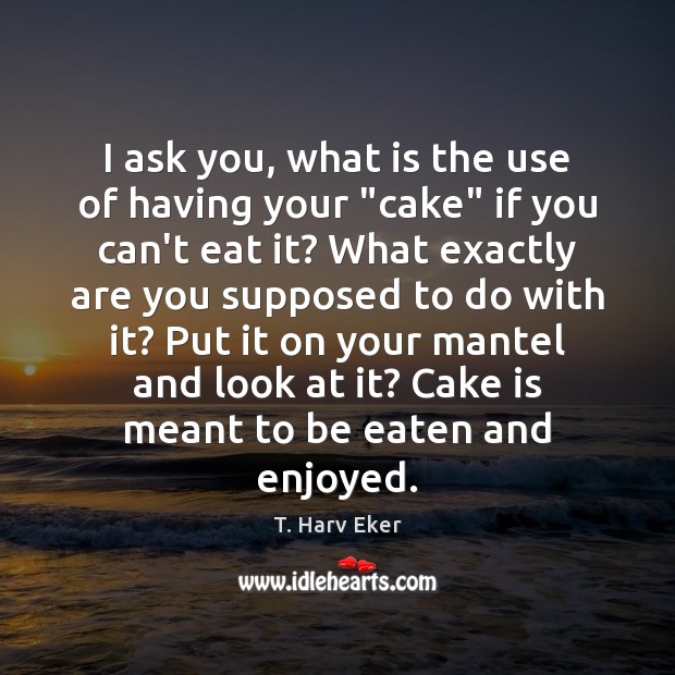 I ask you, what is the use of having your “cake” if T. Harv Eker Picture Quote