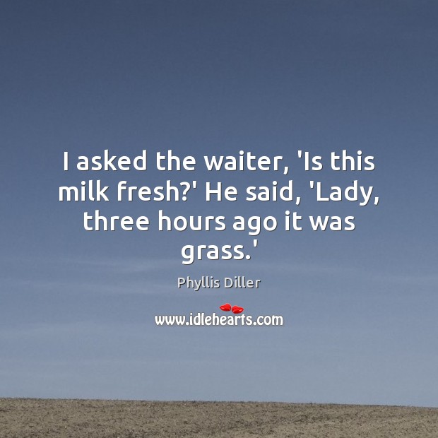 I asked the waiter, ‘Is this milk fresh?’ He said, ‘Lady, three hours ago it was grass.’ Phyllis Diller Picture Quote