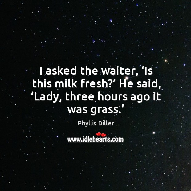 I asked the waiter, ‘is this milk fresh?’ he said, ‘lady, three hours ago it was grass.’ Phyllis Diller Picture Quote