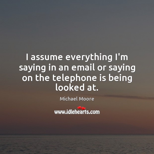 I assume everything I’m saying in an email or saying on the telephone is being looked at. Michael Moore Picture Quote