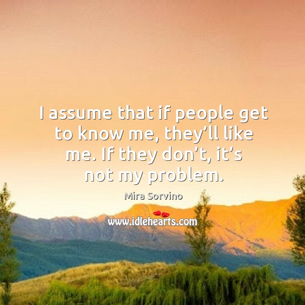 I assume that if people get to know me, they’ll like me. If they don’t, it’s not my problem. Mira Sorvino Picture Quote