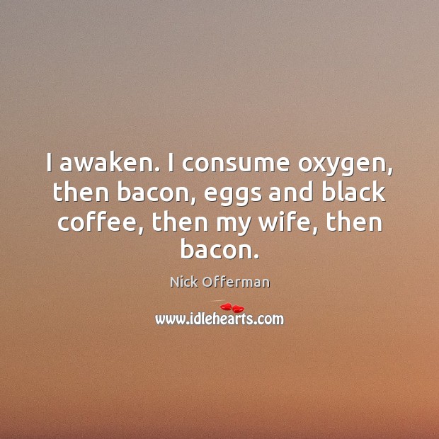I awaken. I consume oxygen, then bacon, eggs and black coffee, then my wife, then bacon. Image