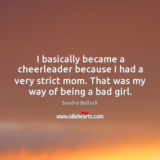 I basically became a cheerleader because I had a very strict mom. That was my way of being a bad girl. Sandra Bullock Picture Quote