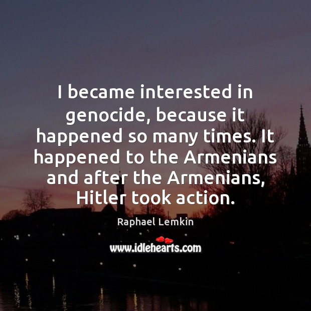 I became interested in genocide, because it happened so many times. It 