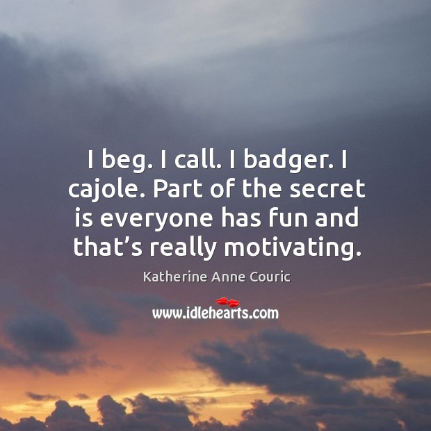 I beg. I call. I badger. I cajole. Part of the secret is everyone has fun and that’s really motivating. Katherine Anne Couric Picture Quote