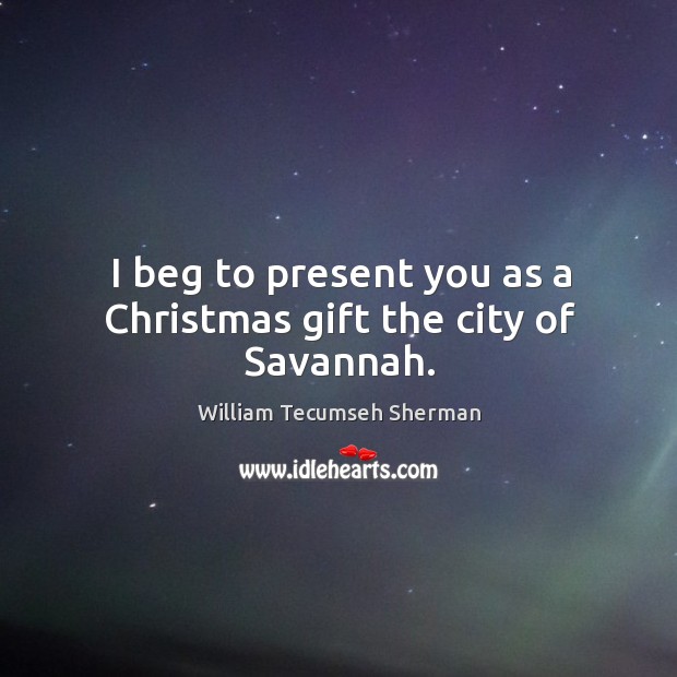 I beg to present you as a christmas gift the city of savannah. William Tecumseh Sherman Picture Quote
