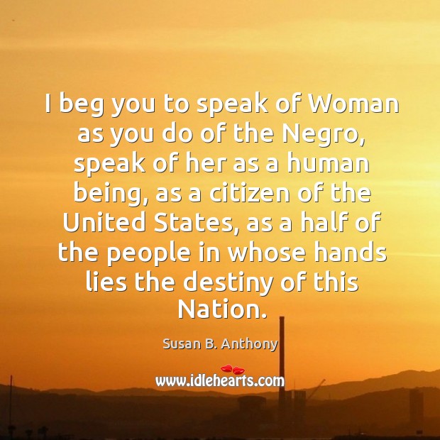 I beg you to speak of woman as you do of the negro, speak of her as a human being Susan B. Anthony Picture Quote