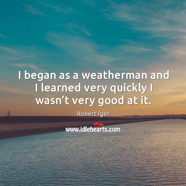 I began as a weatherman and I learned very quickly I wasn’t very good at it. Robert Iger Picture Quote