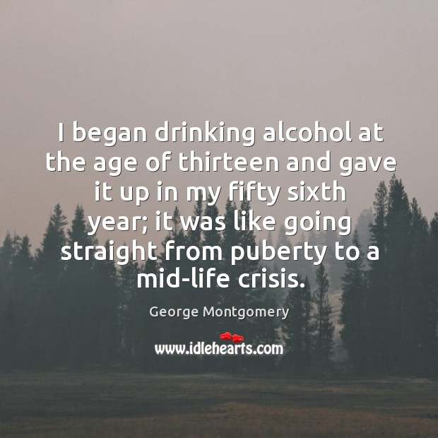 I began drinking alcohol at the age of thirteen and gave it up in my fifty sixth year George Montgomery Picture Quote