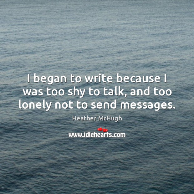 I began to write because I was too shy to talk, and too lonely not to send messages. Heather McHugh Picture Quote