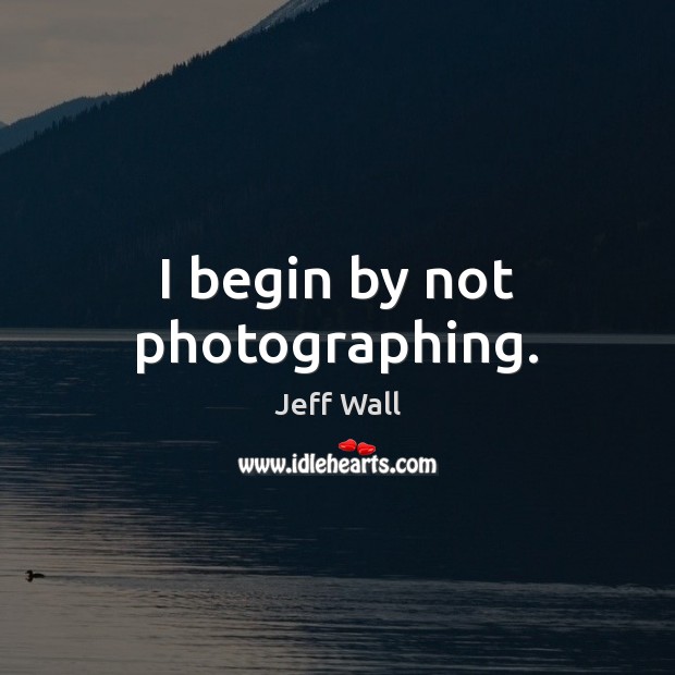 I begin by not photographing. Jeff Wall Picture Quote