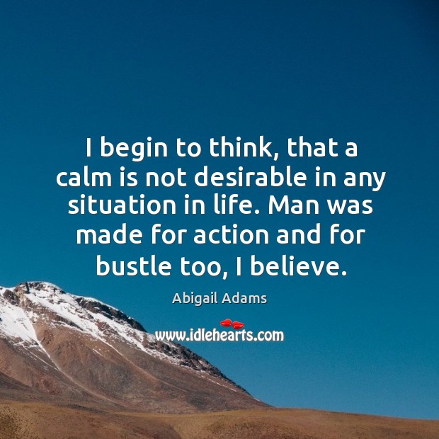 I begin to think, that a calm is not desirable in any situation in life. Man was made for action and for bustle too, I believe. Abigail Adams Picture Quote