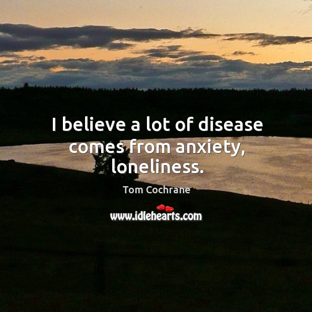 I believe a lot of disease comes from anxiety, loneliness. Tom Cochrane Picture Quote