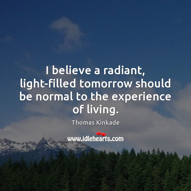 I believe a radiant, light-filled tomorrow should be normal to the experience of living. Thomas Kinkade Picture Quote