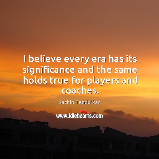 I believe every era has its significance and the same holds true for players and coaches. Sachin Tendulkar Picture Quote