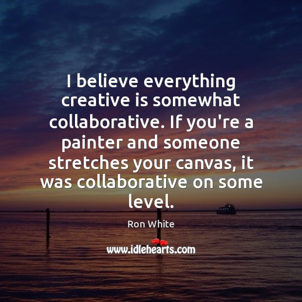I believe everything creative is somewhat collaborative. If you’re a painter and Ron White Picture Quote