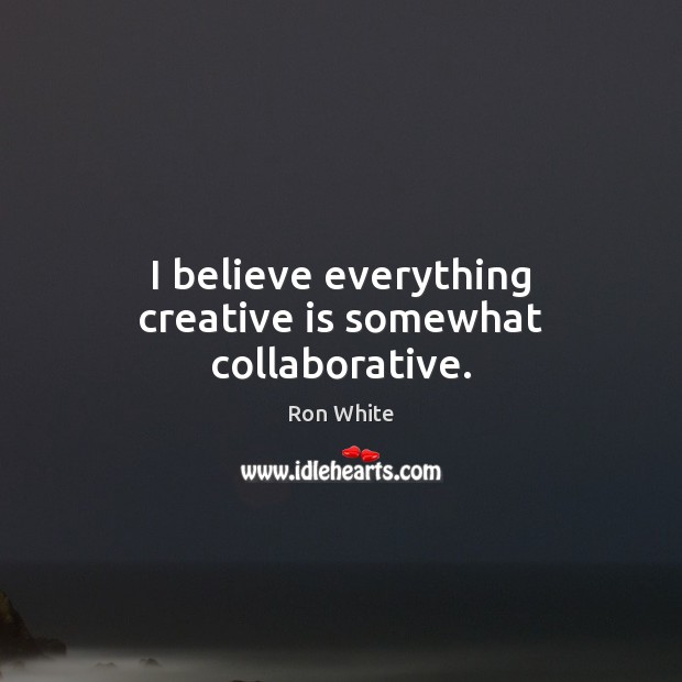 I believe everything creative is somewhat collaborative. Image