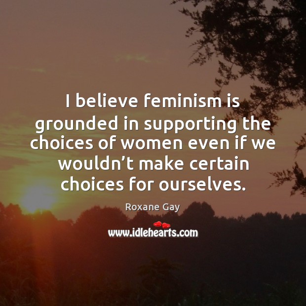I believe feminism is grounded in supporting the choices of women even Roxane Gay Picture Quote