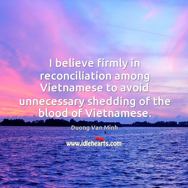 I believe firmly in reconciliation among vietnamese to avoid unnecessary shedding of the blood of vietnamese. Duong Van Minh Picture Quote