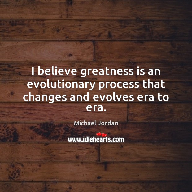 I believe greatness is an evolutionary process that changes and evolves era to era. Michael Jordan Picture Quote