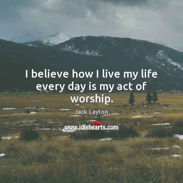 I believe how I live my life every day is my act of worship. Jack Layton Picture Quote