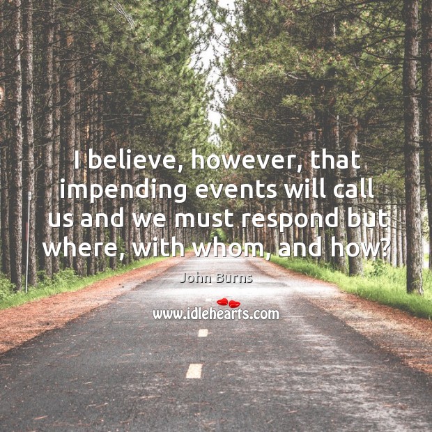 I believe, however, that impending events will call us and we must respond but where, with whom, and how? John Burns Picture Quote