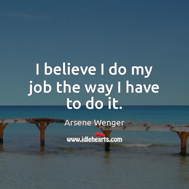I believe I do my job the way I have to do it. Arsene Wenger Picture Quote