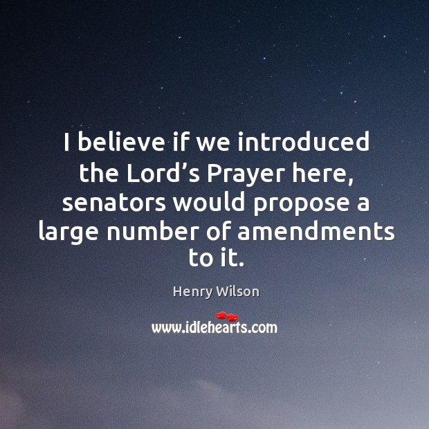 I believe if we introduced the lord’s prayer here, senators would propose a large number of amendments to it. Henry Wilson Picture Quote