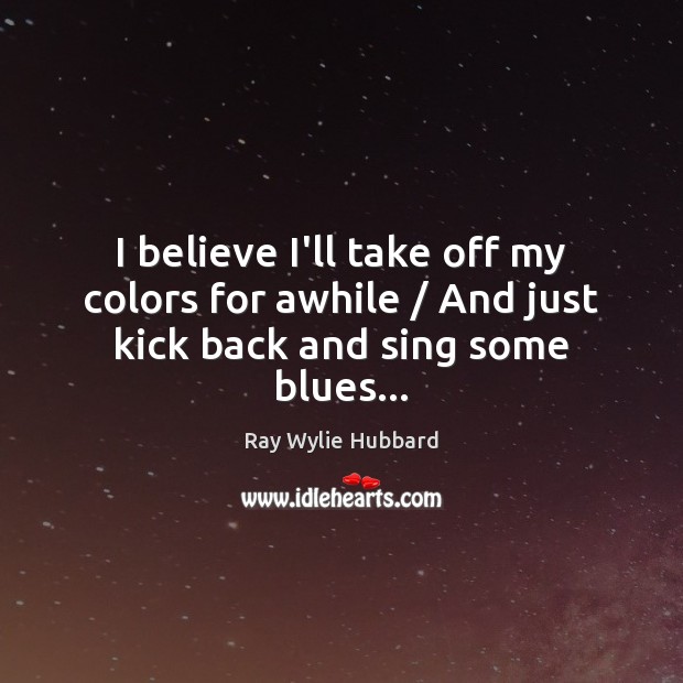 I believe I’ll take off my colors for awhile / And just kick back and sing some blues… Ray Wylie Hubbard Picture Quote