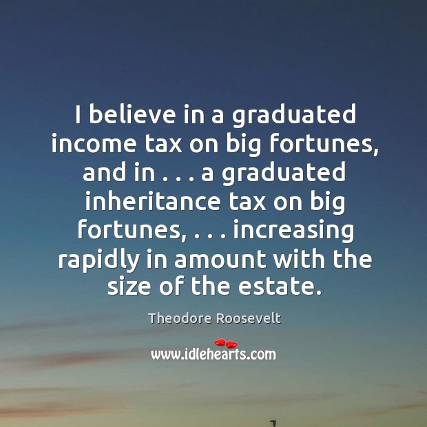 I believe in a graduated income tax on big fortunes, and in . . . Theodore Roosevelt Picture Quote