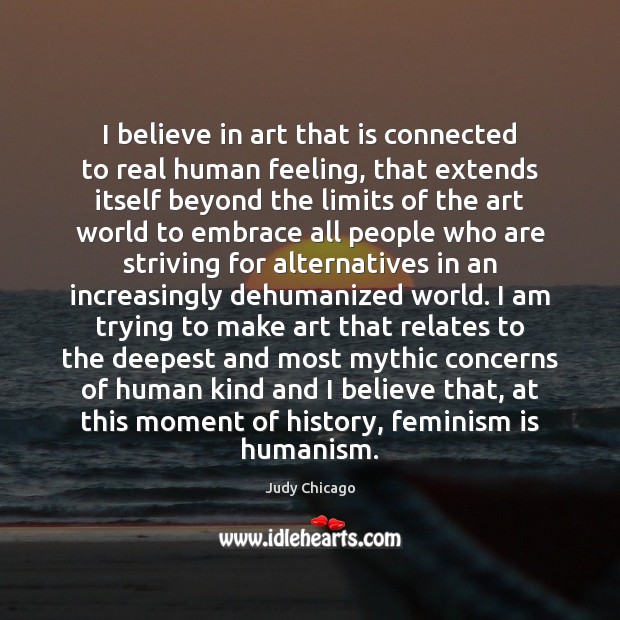 I believe in art that is connected to real human feeling, that Judy Chicago Picture Quote