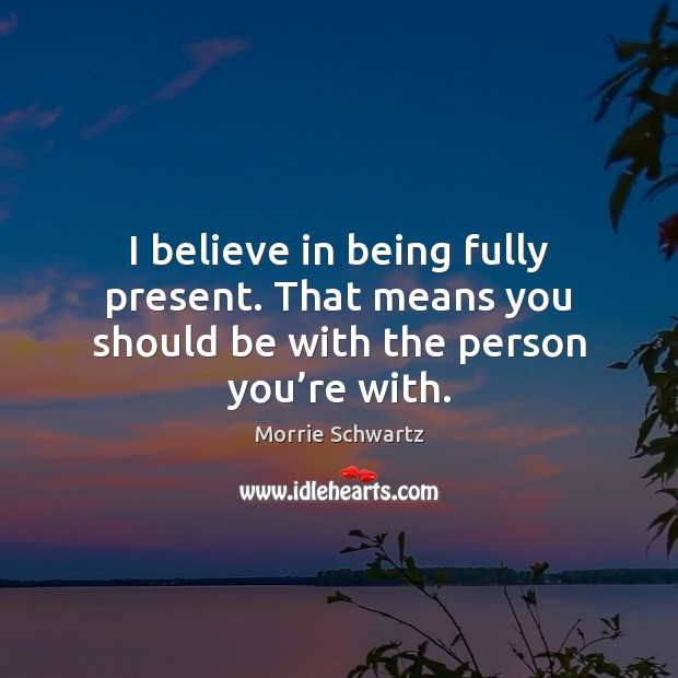 I believe in being fully present. That means you should be with the person you’re with. Morrie Schwartz Picture Quote