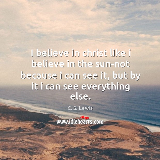 I believe in christ like I believe in the sun-not because I can see it, but by it I can see everything else. C. S. Lewis Picture Quote