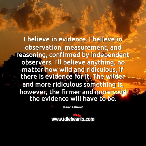 I believe in evidence. I believe in observation, measurement, and reasoning, confirmed Isaac Asimov Picture Quote