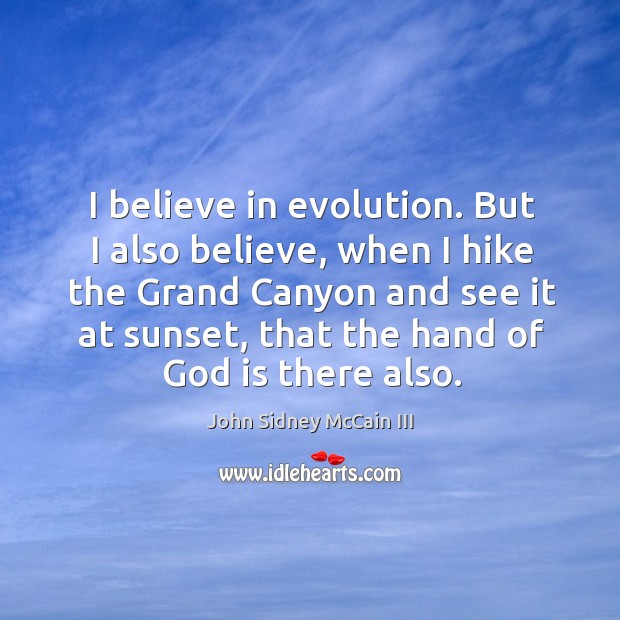 I believe in evolution. But I also believe, when I hike the grand canyon and see it at sunset, that the hand of God is there also. John Sidney McCain III Picture Quote