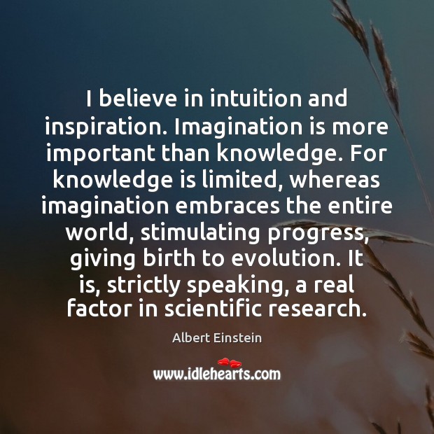 I believe in intuition and inspiration. Imagination is more important than knowledge. Albert Einstein Picture Quote
