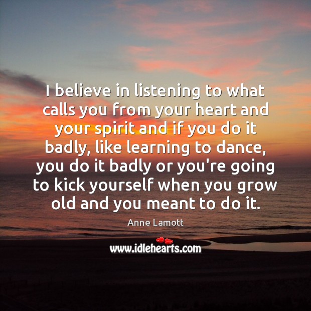 I believe in listening to what calls you from your heart and Anne Lamott Picture Quote