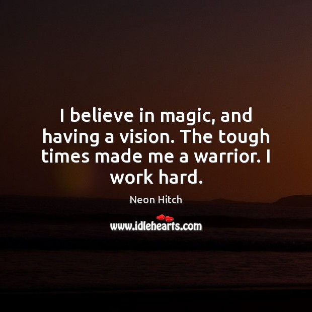 I believe in magic, and having a vision. The tough times made me a warrior. I work hard. Neon Hitch Picture Quote