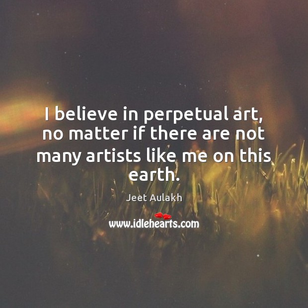I believe in perpetual art, no matter if there are not many artists like me on this earth. Jeet Aulakh Picture Quote