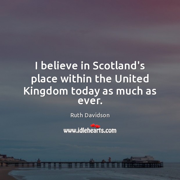 I believe in Scotland’s place within the United Kingdom today as much as ever. Ruth Davidson Picture Quote