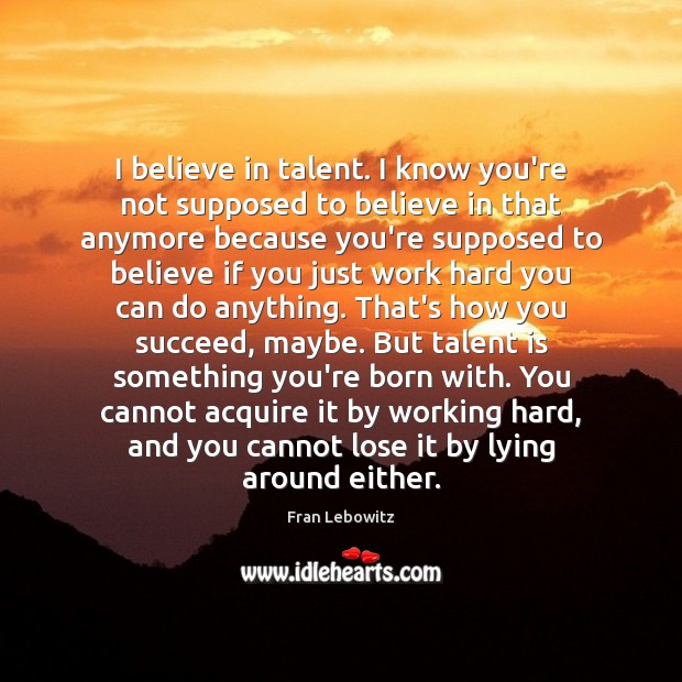 I believe in talent. I know you’re not supposed to believe in Fran Lebowitz Picture Quote